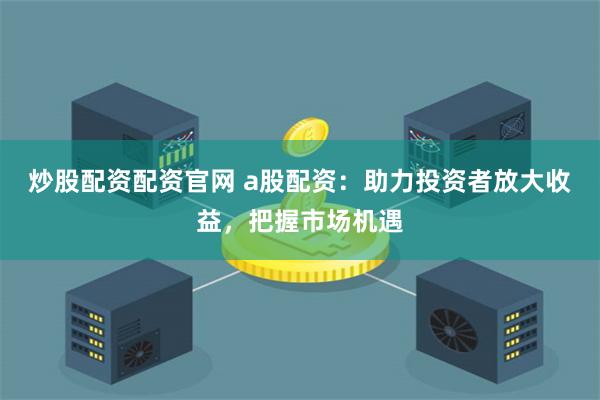 炒股配资配资官网 a股配资：助力投资者放大收益，把握市场机遇