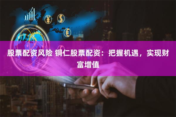 股票配资风险 铜仁股票配资：把握机遇，实现财富增值